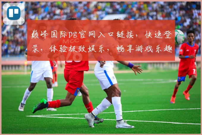 巅峰国际pg官网入口链接，快速登录，体验极致娱乐，畅享游戏乐趣，三重福利等你来