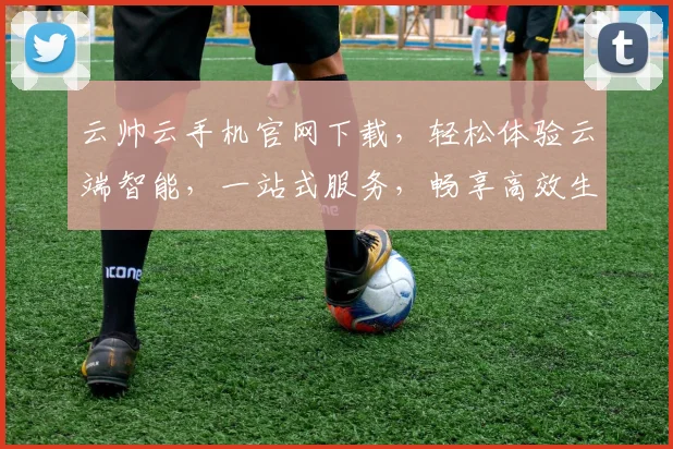 云帅云手机官网下载，轻松体验云端智能，一站式服务，畅享高效生活，三重优惠等你来
