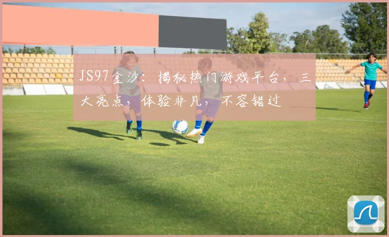 JS97金沙：揭秘热门游戏平台，三大亮点，体验非凡，不容错过