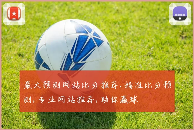 最大预测网站比分推荐,精准比分预测,专业网站推荐,助你赢球